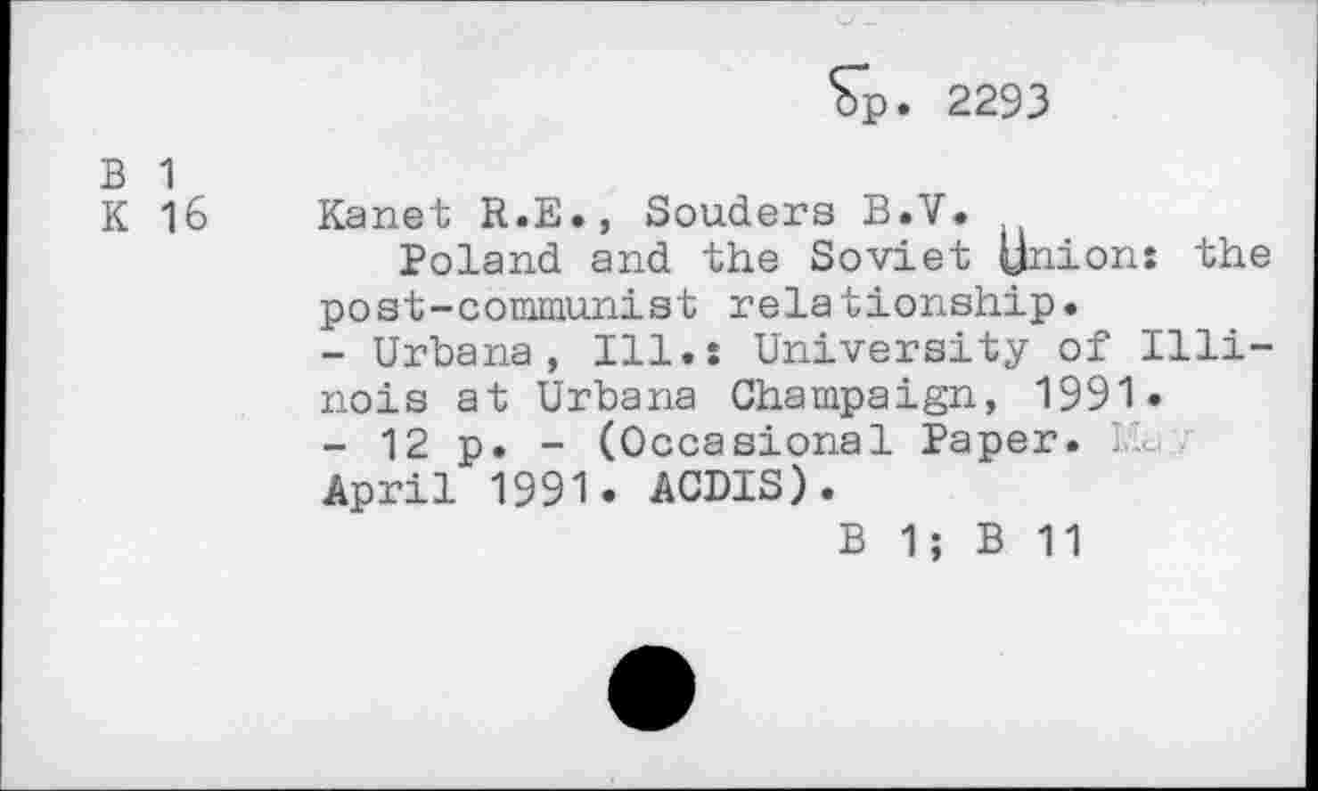 ﻿Sp. 2293
B 1
K 16
Kanet R.B., Souders B.V.
Poland and the Soviet Union: the post-communist relationship.
-	Urbana, Ill.: University of Illinois at Urbana Champaign, 1991.
-	12 p. - (Occasional Paper. Ka April 1991. ACDIS).
B 1; B 11